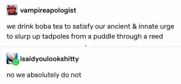 bubble tea reed tadpoles - vampireapologist we drink boba tea to satisfy our ancient & innate urge to slurp up tadpoles from a puddle through a reed isaidyoulookshitty no we absolutely do not