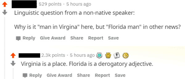 florida is a derogatory adjective - 529 points. 5 hours ago Linguistic question from a nonnative speaker Why is it "man in Virgina" here, but "Florida man" in other news? Give Award Report Save points . 5 hours ago Virginia is a place. Florida is a deroga
