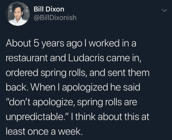 boy gave a girl 13 - Bill Dixon About 5 years ago I worked in a restaurant and Ludacris came in, ordered spring rolls, and sent them back. When I apologized he said "don't apologize, spring rolls are unpredictable." I think about this at least once a week