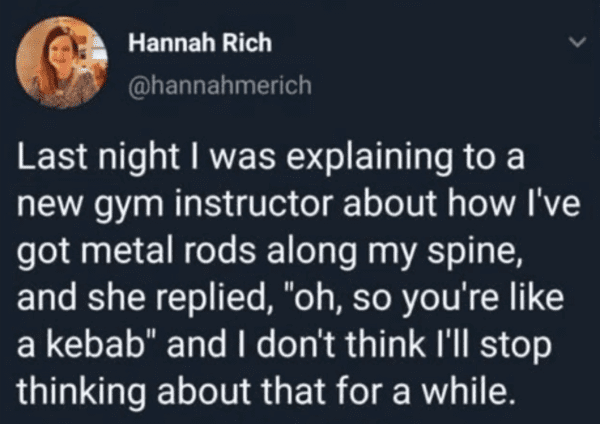 good sex - Hannah Rich Last night I was explaining to a new gym instructor about how I've got metal rods along my spine, and she replied, "oh, so you're a kebab" and I don't think I'll stop thinking about that for a while.