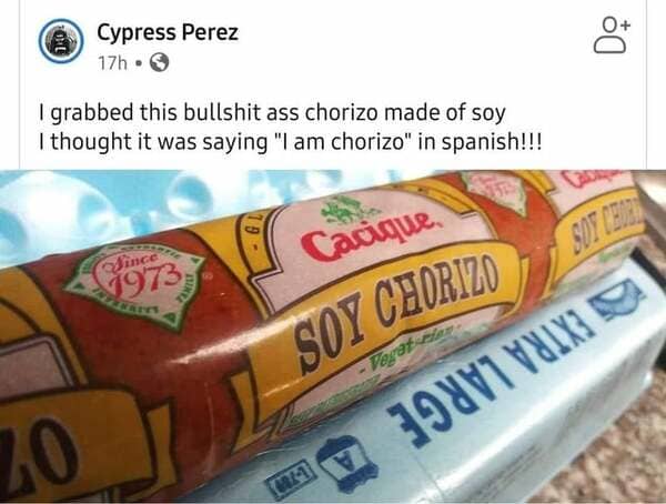 soy chorizo i am chorizo - Ol Cypress Perez 17h. I grabbed this bullshit ass chorizo made of soy I thought it was saying "I am chorizo" in spanish!!! Cacique Sot Cette Since 1973 Aniu Soy Chorizo 20 391V1 Yux