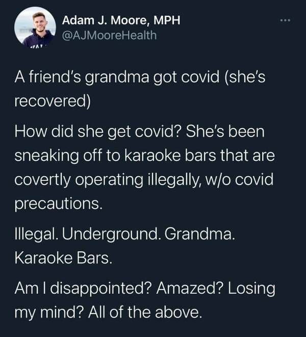 grandma karaoke covid - Adam J. Moore, Mph Health A friend's grandma got covid she's recovered How did she get covid? She's been sneaking off to karaoke bars that are covertly operating illegally, wo covid precautions. Illegal. Underground. Grandma. Karao