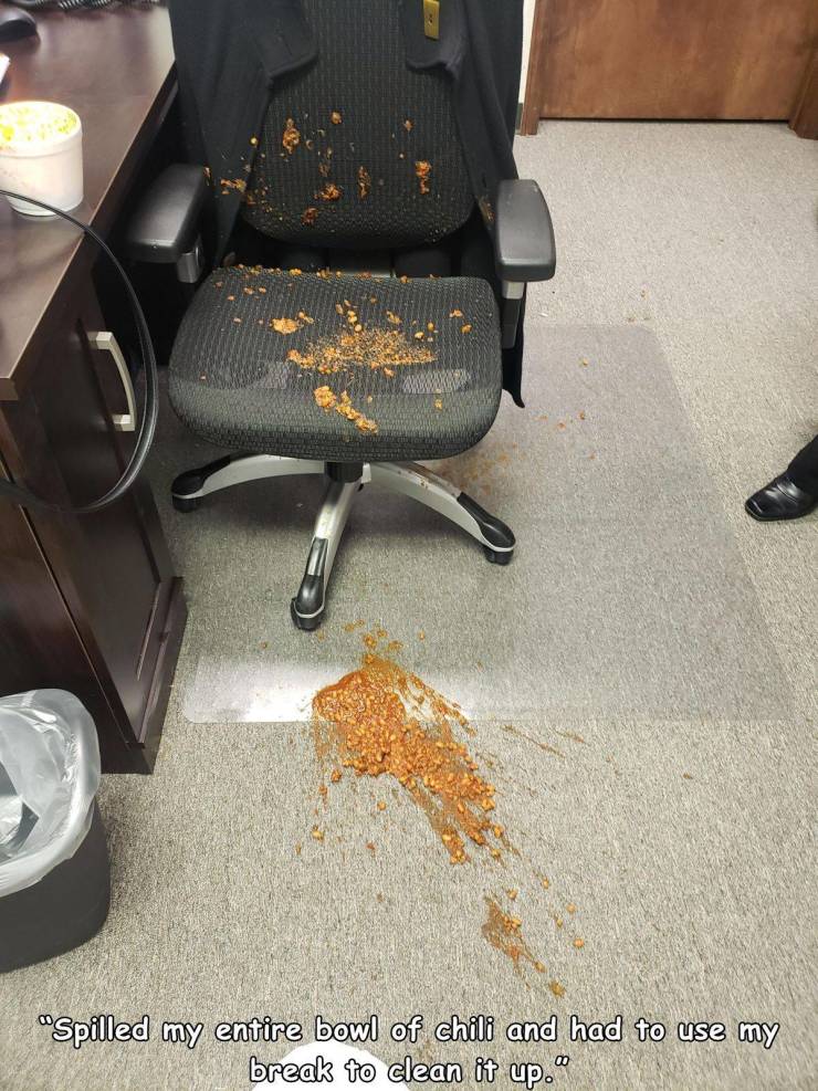 floor - "Spilled my entire bowl of chili and had to use my break to clean it up."