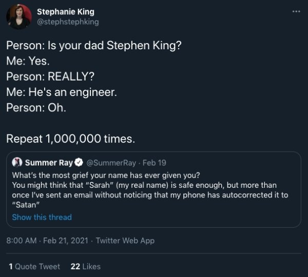 screenshot - Stephanie King Person Is your dad Stephen King? Me Yes. Person Really? Me He's an engineer. Person Oh. Repeat 1,000,000 times. Summer Ray Feb 19 What's the most grief your name has ever given you? You might think that "Sarah" my real name is 