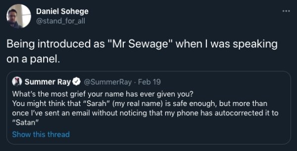 screenshot - Daniel Sohege Being introduced as "Mr Sewage" when I was speaking on a panel. Summer Ray Feb 19 What's the most grief your name has ever given you? You might think that "Sarah" my real name is safe enough, but more than once I've sent an emai