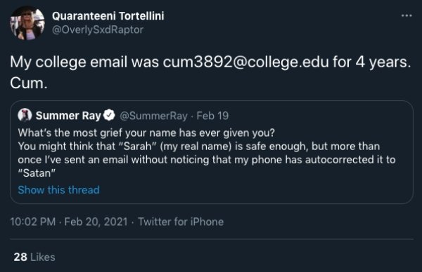 Quaranteeni Tortellini My college email was cum3892.edu for 4 years. Cum. Summer Ray Feb 19 What's the most grief your name has ever given you? You might think that "Sarah" my real name is safe enough, but more than once I've sent an email without noticin