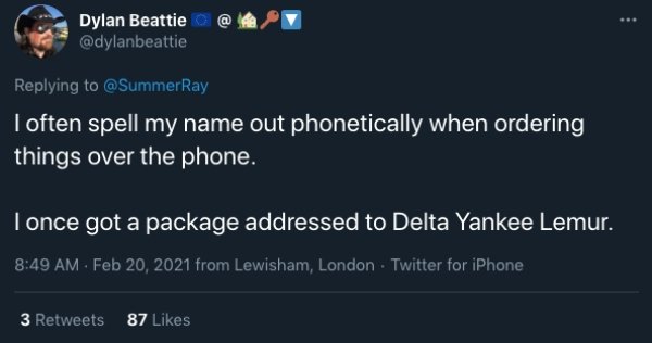 atmosphere - Dylan Beattie I often spell my name out phonetically when ordering things over the phone. I once got a package addressed to Delta Yankee Lemur. from Lewisham, London Twitter for iPhone 3 87