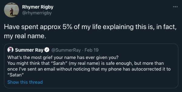 funny text message forwards - Rhymer Rigby Have spent approx 5% of my life explaining this is, in fact, my real name. Summer Ray . Feb 19 What's the most grief your name has ever given you? You might think that "Sarah" my real name is safe enough, but mor