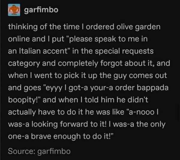 atmosphere - garfimbo thinking of the time I ordered olive garden online and I put "please speak to me in an Italian accent" in the special requests category and completely forgot about it, and when I went to pick it up the guy comes out and goes "eyyy I 