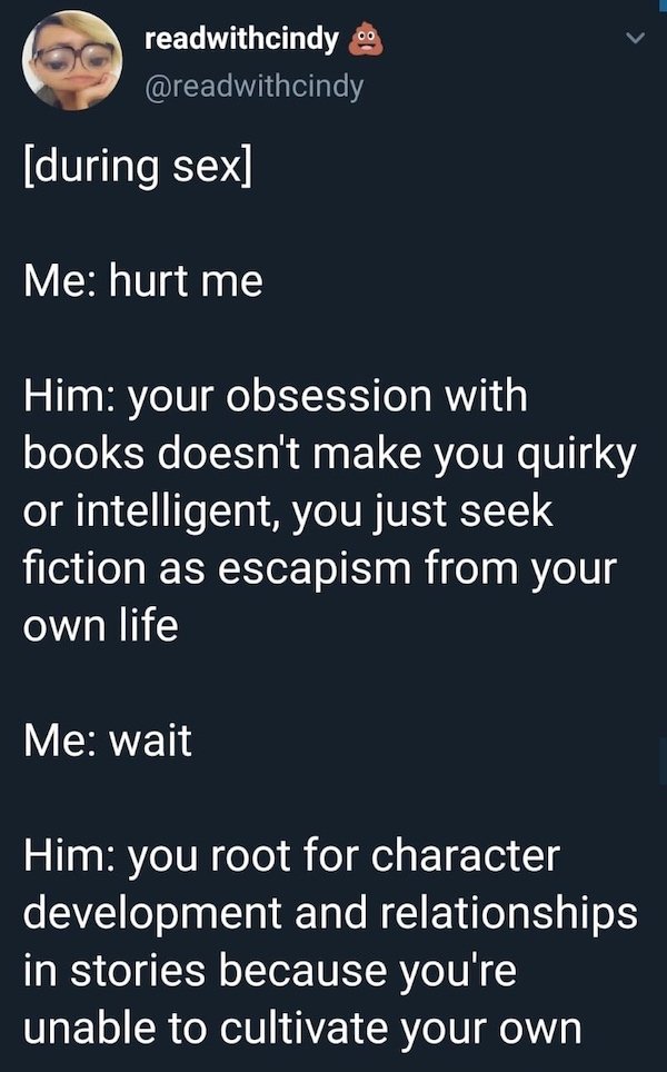 funny depressing memes - during sex Me hurt me Him your obsession with books doesn't make you quirky or intelligent, you just seek fiction as escapism from your own life Me wait Him you root for character development and relationships in stories because