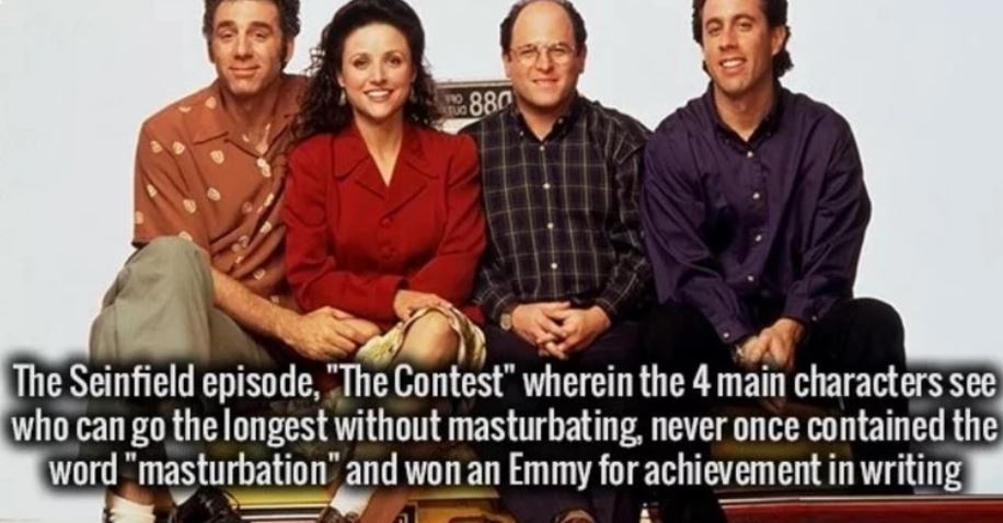 seinfeld tv series - 880 The Seinfield episode, "The Contest" wherein the 4 main characters see who can go the longest without masturbating, never once contained the word "masturbation" and won an Emmy for achievement in writing