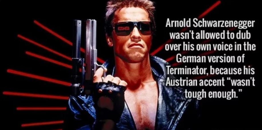 terminator 1 - Arnold Schwarzenegger wasn't allowed to dub over his own voice in the German version of Terminator, because his Austrian accent wasn't tough enough."