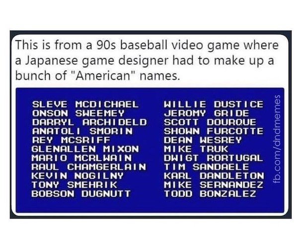 This is from a 90s baseball video game where a Japanese game designer had to make up a bunch of "American" names. Sleve Mcdichael Onson Sweemey Darryl Archi Deld Anatoli Smorin Rey Mcsriff Glenallen Mixon Mario Mcrl Wain Raul Chamgerlain Kevin Nogilny Ton