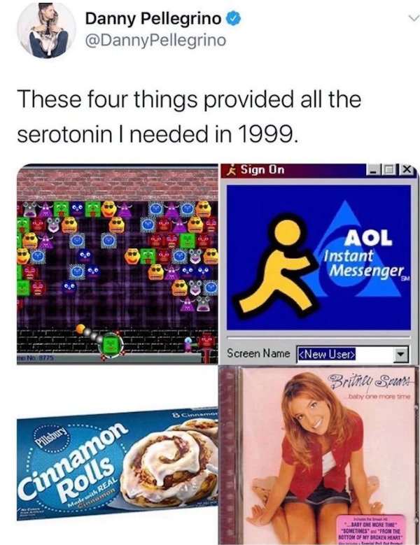 media - Danny Pellegrino These four things provided all the serotonin I needed in 1999. Sign On Oo 20 30 Si Aol Instant Messenger 90 No 8775 Screen Name New User> Britney Spears baby one more time 3 Carros Pillsbury Cinnamon Rolls namon Maite with Real Ba