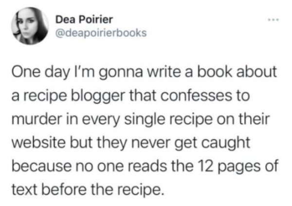 youtube channel keywords list - Dea Poirier One day I'm gonna write a book about a recipe blogger that confesses to murder in every single recipe on their website but they never get caught because no one reads the 12 pages of text before the recipe.