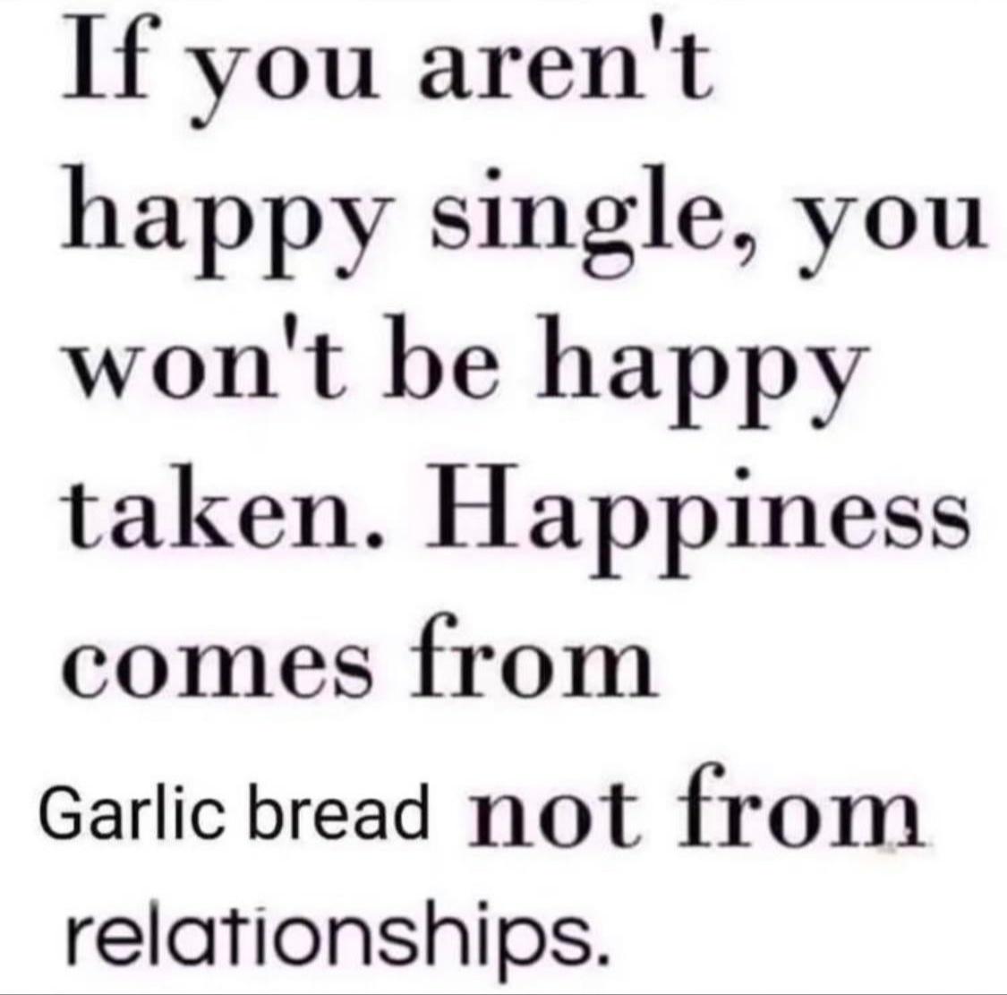 stop being nice quotes - If you aren't happy single, you won't be happy taken. Happiness comes from Garlic bread not from relationships.