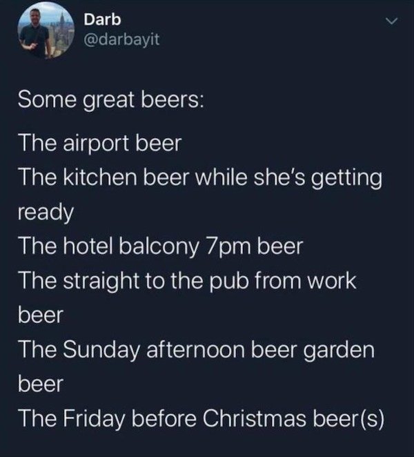 some great beers the airport beer - Darb Some great beers The airport beer The kitchen beer while she's getting ready The hotel balcony 7pm beer The straight to the pub from work beer The Sunday afternoon beer garden beer The Friday before Christmas beers