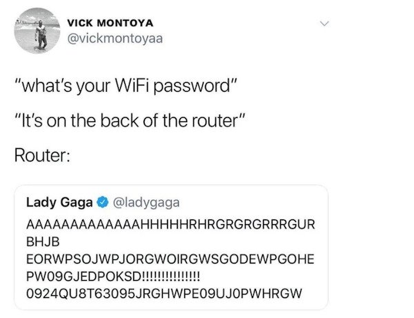 document - Vick Montoya "what's your WiFi password" "It's on the back of the router" Router Lady Gaga Aaaaaaaaaaaaahhhhhrhrgrgrgrrrgur Bhjb Eorwpsojwpjorgwoirgwsgodewpgohe PWO9GJEDPOKSD!!!!!!!!!!!!!!! 0924QU8T63095JRGHWPEO9UJOPWHRGW