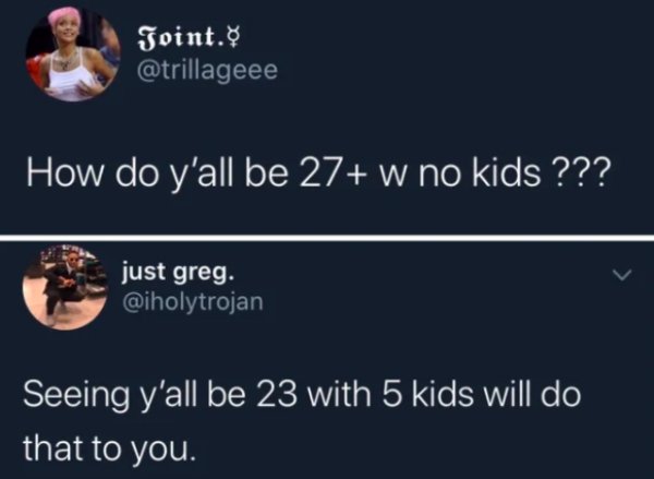 presentation - Joint. How do y'all be 27 w no kids ??? just greg. Seeing y'all be 23 with 5 kids will do that to you.