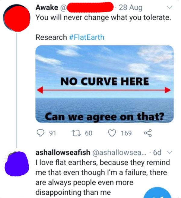 web page - Awake @ 28 Aug You will never change what you tolerate. Research No Curve Here Can we agree on that? 9 12 60 169 91 ashallowseafish ... 6d I love flat earthers, because they remind me that even though I'm a failure, there are always people even