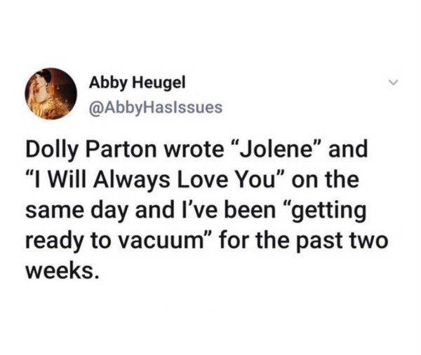 document - Abby Heugel Dolly Parton wrote Jolene" and I Will Always Love You" on the same day and I've been getting ready to vacuum for the past two weeks.