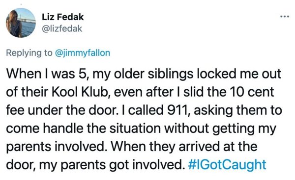 Liz Fedak When I was 5, my older siblings locked me out of their Kool Klub, even after I slid the 10 cent fee under the door. I called 911, asking them to come handle the situation without getting my parents involved. When they arrived at the door, my…