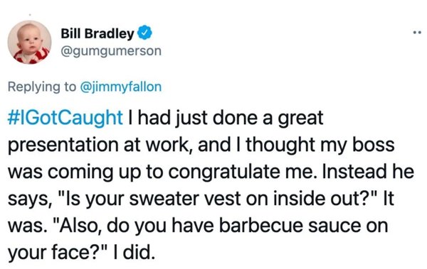 Bill Bradley I had just done a great presentation at work, and I thought my boss was coming up to congratulate me. Instead he says, "Is your sweater vest on inside out?" It was. "Also, do you have barbecue sauce on your face?" I did.
