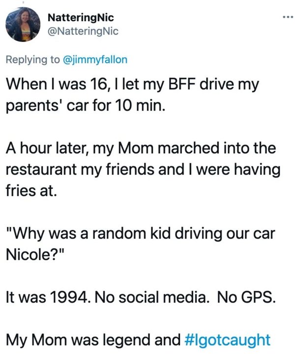 angle - NatteringNic Nic When I was 16, I let my Bff drive my parents' car for 10 min. A hour later, my Mom marched into the restaurant my friends and I were having fries at. "Why was a random kid driving our car Nicole?" It was 1994. No social media. No 