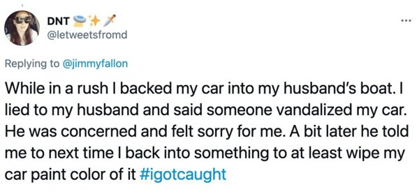 Screenshot - .. Dnt While in a rush I backed my car into my husband's boat. I lied to my husband and said someone vandalized my car. He was concerned and felt sorry for me. A bit later he told me to next time I back into something to at least wipe my car 