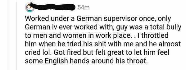 document - 54m Worked under a German supervisor once, only German iv ever worked with, guy was a total bully to men and women in work place. . I throttled him when he tried his shit with me and he almost cried lol. Got fired but felt great to let him feel