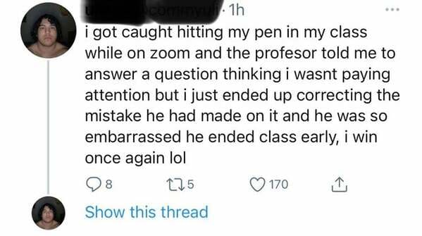 document - .1h i got caught hitting my pen in my class while on zoom and the profesor told me to answer a question thinking i wasnt paying attention but i just ended up correcting the mistake he had made on it and he was so embarrassed he ended class earl