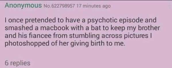 handwriting - Anonymous No.622798957 17 minutes ago I once pretended to have a psychotic episode and smashed a macbook with a bat to keep my brother and his fiancee from stumbling across pictures photoshopped of her giving birth to me. 6 replies