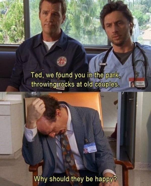 scrubs ted why should they be happy - Ted, we found you in the park, throwing rocks at old couples. Why should they be happy?
