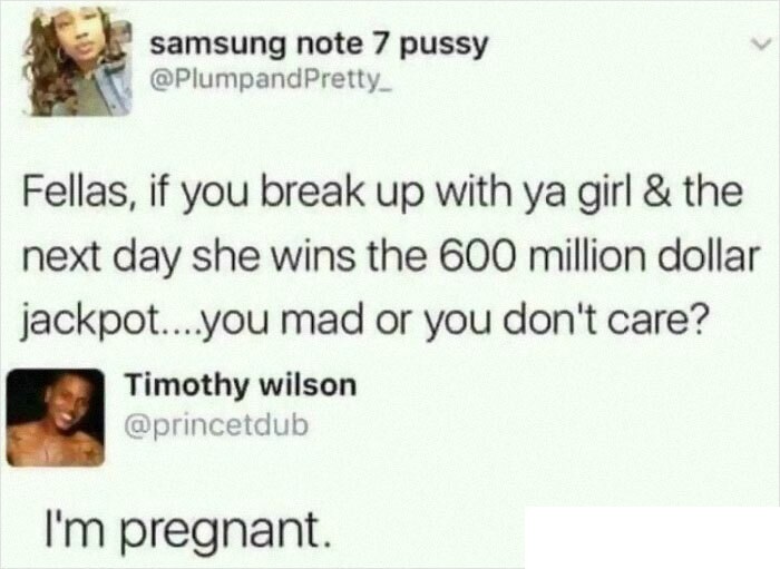 funny posts - Fellas, if you break up with ya girl & the next day she wins the 600 million dollar jackpot....you mad or you don't care? - I'm pregnant.