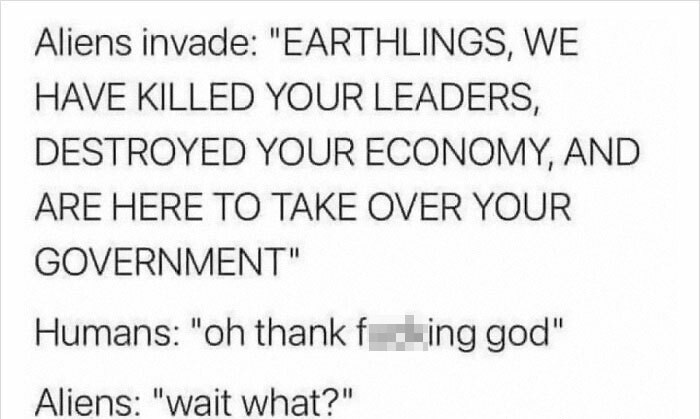 funny posts - Aliens invade earthlings we have killed your leaders oh thank fucking god