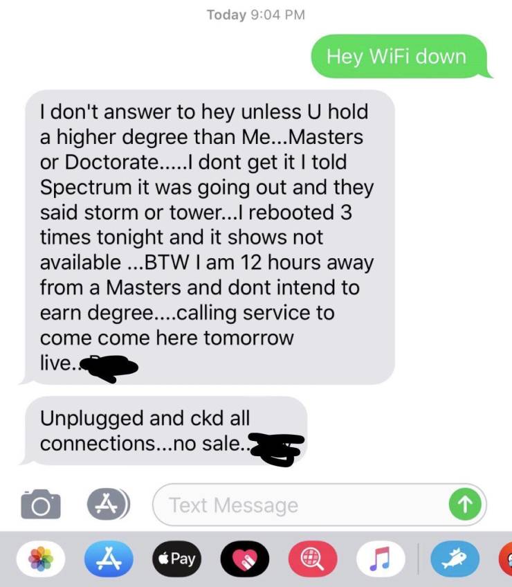 multimedia - Today Hey WiFi down I don't answer to hey unless U hold a higher degree than Me... Masters or Doctorate....I dont get it I told Spectrum it was going out and they said storm or tower...I rebooted 3 times tonight and it shows not available ...