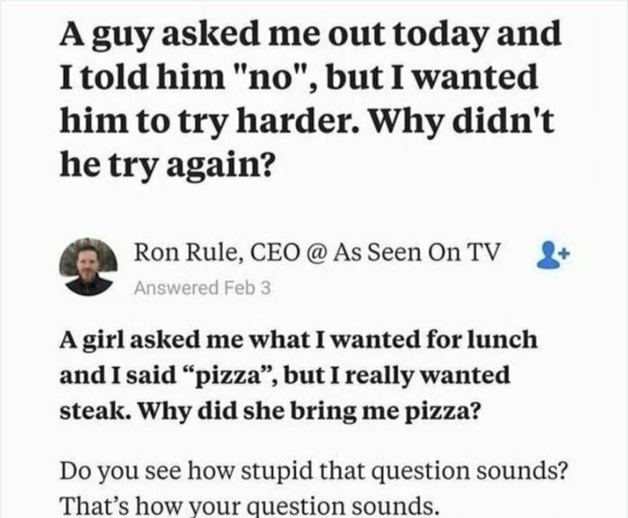paper - A guy asked me out today and I told him "no", but I wanted him to try harder. Why didn't he try again? Ron Rule, Ceo @ As Seen On Tv Answered Feb 3 A girl asked me what I wanted for lunch and I said "pizza, but I really wanted steak. Why did she b