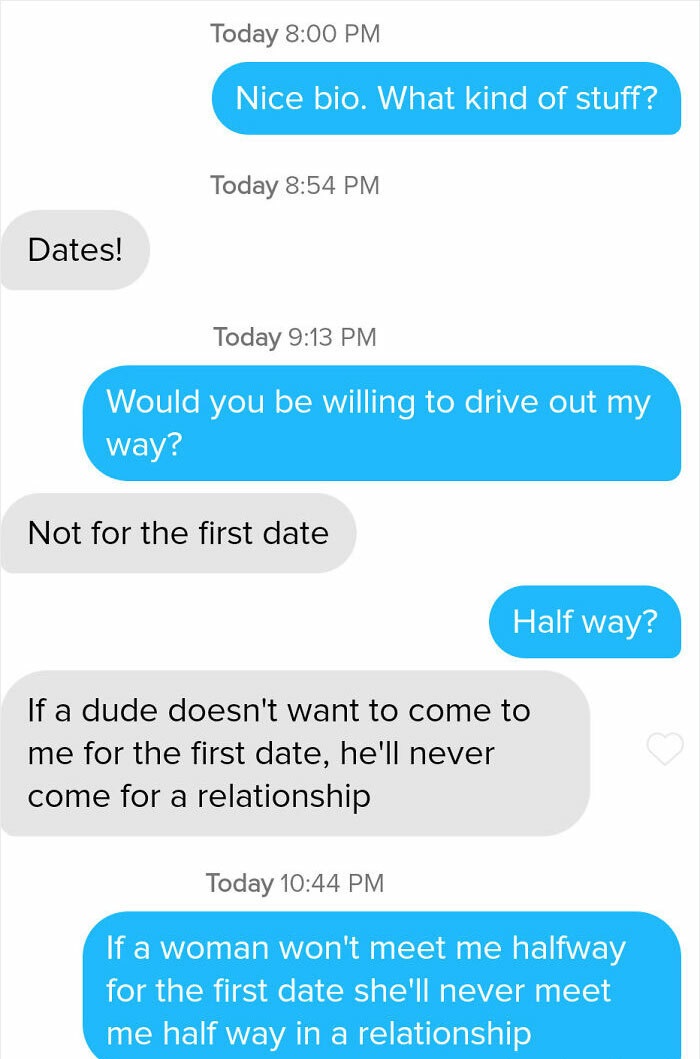 web page - Today Nice bio. What kind of stuff? Today Dates! Today Would you be willing to drive out my way? Not for the first date Half way? If a dude doesn't want to come to me for the first date, he'll never come for a relationship Today If a woman won'