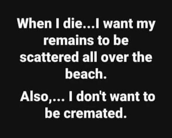 When I die...I want my remains to be scattered all over the beach. Also,... I don't want to be cremated.
