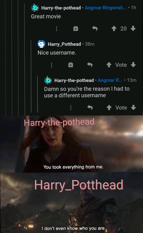 poster - Harrythepothead Angmar Ringwrait... . 1h Great movie 20 Harry Potthead. 38m Nice username. Vote Harrythepothead. Angmar R... 13m Damn so you're the reason I had to use a different username Vote Harrythepothead You took everything from me. Harry_P