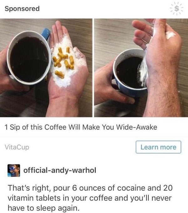 Sponsored 1 Sip of this Coffee Will Make You WideAwake VitaCup Learn more officialandywarhol That's right, pour 6 ounces of cocaine and 20 vitamin tablets in your coffee and you'll never have to sleep again.