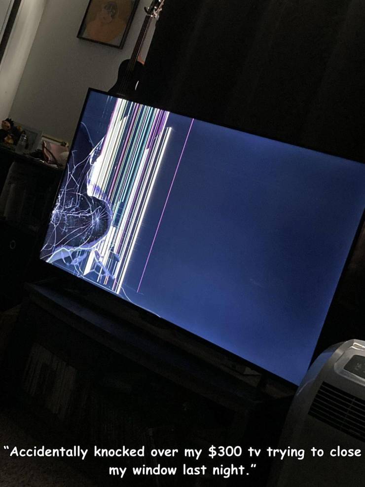 light - "Accidentally knocked over my $300 tv trying to close my window last night."