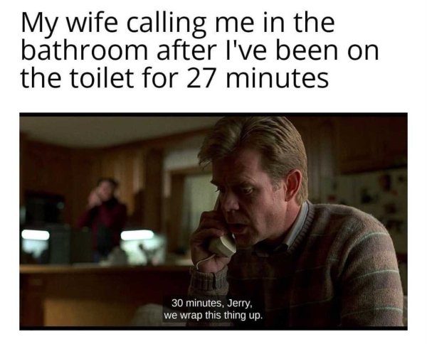 fargo movie memes - My wife calling me in the bathroom after I've been on the toilet for 27 minutes 30 minutes, Jerry. we wrap this thing up.