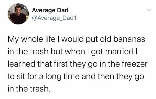 funny and relatable tweets - Average Dad My whole life I would put old bananas in the trash but when I got married | learned that first they go in the freezer to sit for a long time and then they go in the trash.