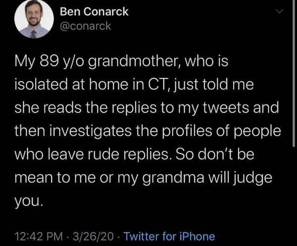 atmosphere - Ben Conarck My 89 yo grandmother, who is isolated at home in Ct, just told me she reads the replies to my tweets and then investigates the profiles of people who leave rude replies. So don't be mean to me or my grandma will judge you. 32620 .