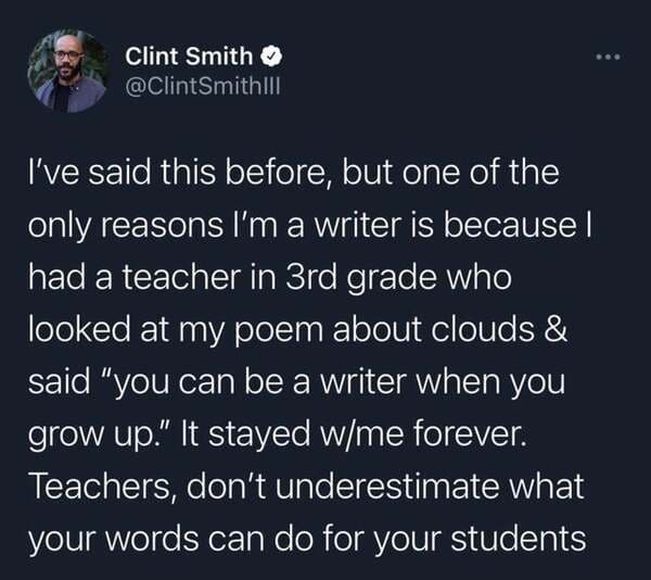 atmosphere - Clint Smith I've said this before, but one of the only reasons I'm a writer is because | had a teacher in 3rd grade who looked at my poem about clouds & said "you can be a writer when you grow up." It stayed wme forever. Teachers, don't under