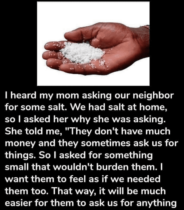 hand - I heard my mom asking our neighbor for some salt. We had salt at home, so I asked her why she was asking. She told me, "They don't have much money and they sometimes ask us for things. So I asked for something small that wouldn't burden them. I wan