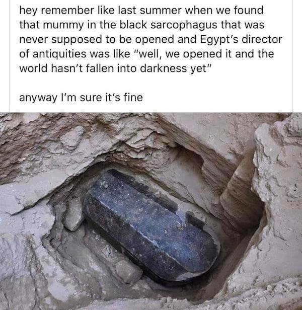 egyptian black granite sarcophagus - hey remember last summer when we found that mummy in the black sarcophagus that was never supposed to be opened and Egypt's director of antiquities was "well, we opened it and the world hasn't fallen into darkness yet"