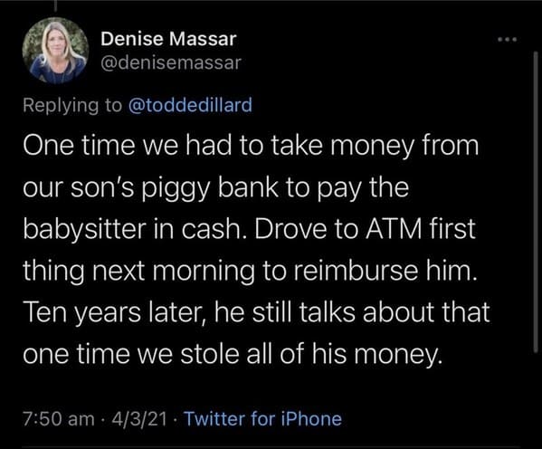 funny grudges - One time we had to take money from our son's piggy bank to pay the babysitter in cash. Drove to Atm first thing next morning to reimburse him. Ten years later, he still talks about that one time we stole all of his money.