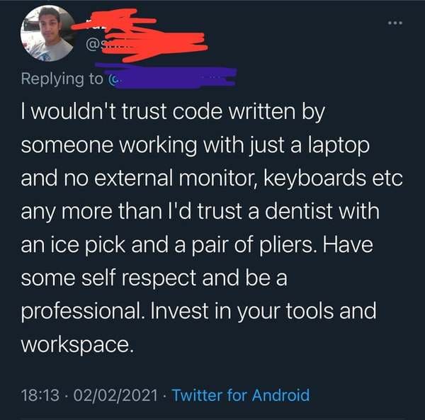 atmosphere - E ... I wouldn't trust code written by someone working with just a laptop and no external monitor, keyboards etc any more than I'd trust a dentist with an ice pick and a pair of pliers. Have some self respect and be a professional. Invest in 